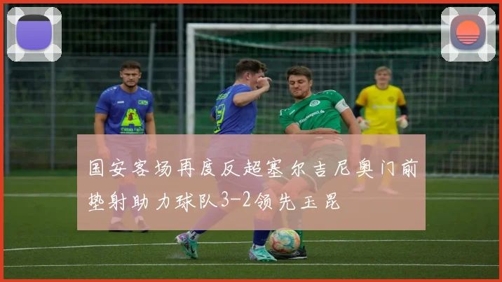 国安客场再度反超塞尔吉尼奥门前垫射助力球队3-2领先玉昆