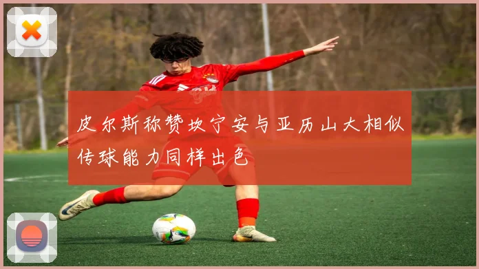 皮尔斯称赞坎宁安与亚历山大相似传球能力同样出色