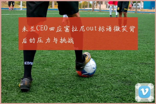 米兰CEO回应富拉尼out标语微笑背后的压力与挑战