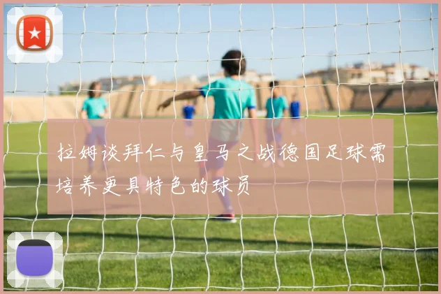 拉姆谈拜仁与皇马之战德国足球需培养更具特色的球员