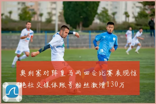 奥利塞对阵皇马两回合比赛表现惊艳社交媒体账号粉丝激增130万