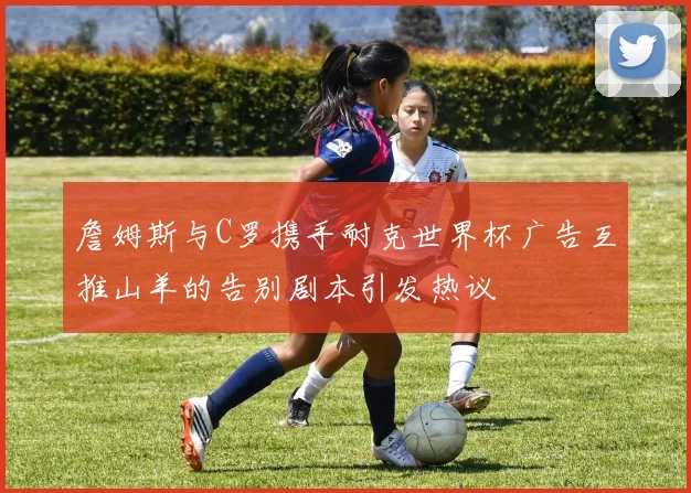詹姆斯与C罗携手耐克世界杯广告互推山羊的告别剧本引发热议