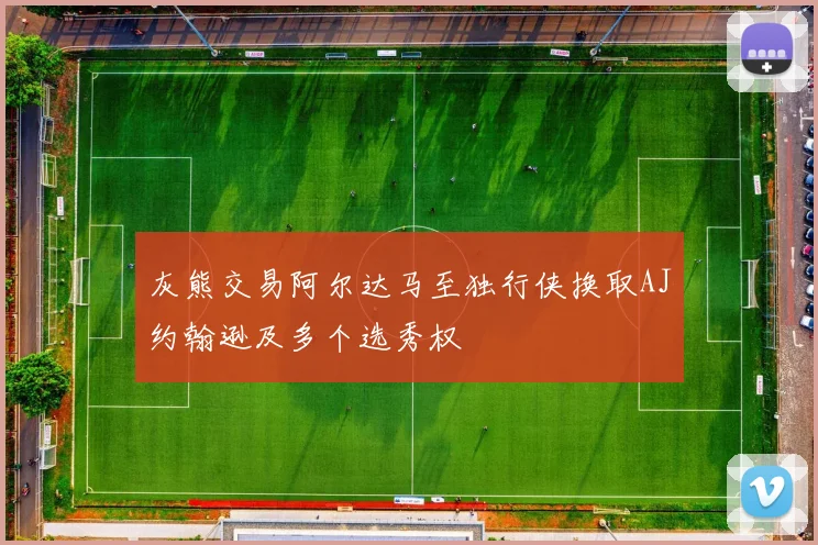灰熊交易阿尔达马至独行侠换取AJ约翰逊及多个选秀权