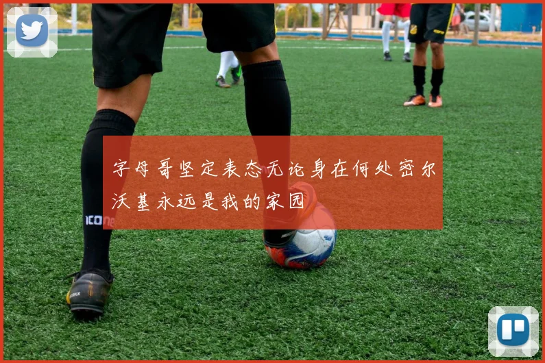 字母哥坚定表态无论身在何处密尔沃基永远是我的家园