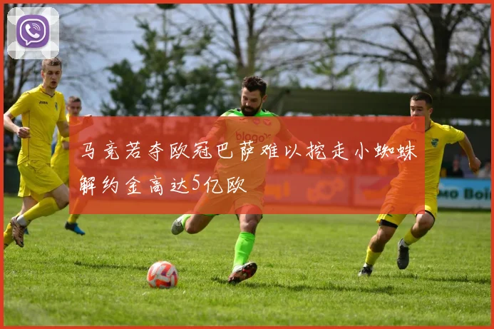 马竞若夺欧冠巴萨难以挖走小蜘蛛解约金高达5亿欧