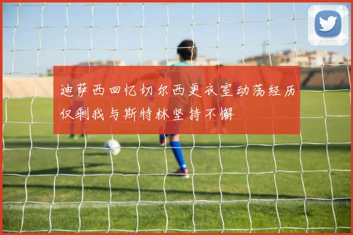 迪萨西回忆切尔西更衣室动荡经历仅剩我与斯特林坚持不懈