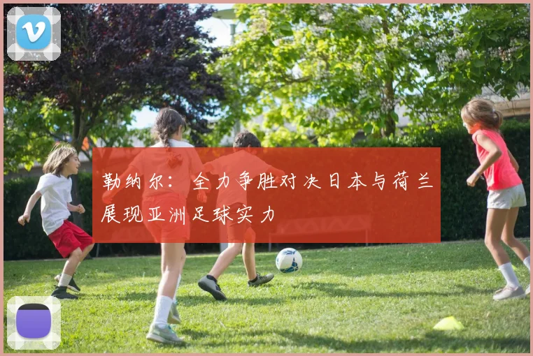 勒纳尔：全力争胜对决日本与荷兰展现亚洲足球实力