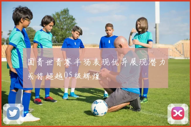 国青世青赛半场表现优异展现潜力或将超越05级辉煌
